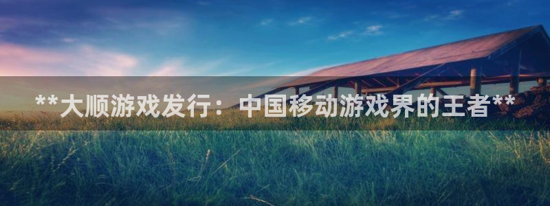 天辰会员开户：**大顺游戏发行：中国移动游戏界的王者**